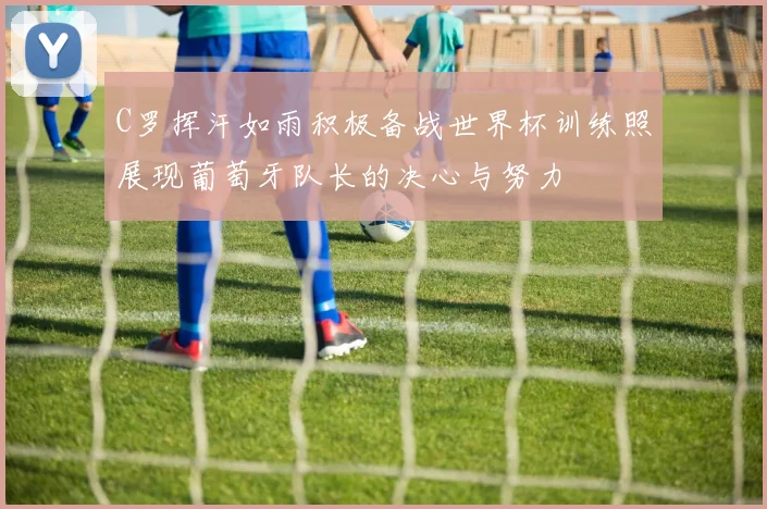 C罗挥汗如雨积极备战世界杯训练照展现葡萄牙队长的决心与努力