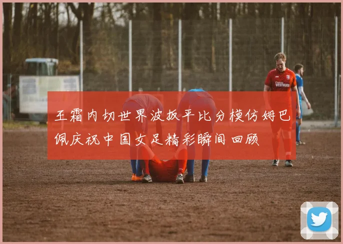 王霜内切世界波扳平比分模仿姆巴佩庆祝中国女足精彩瞬间回顾