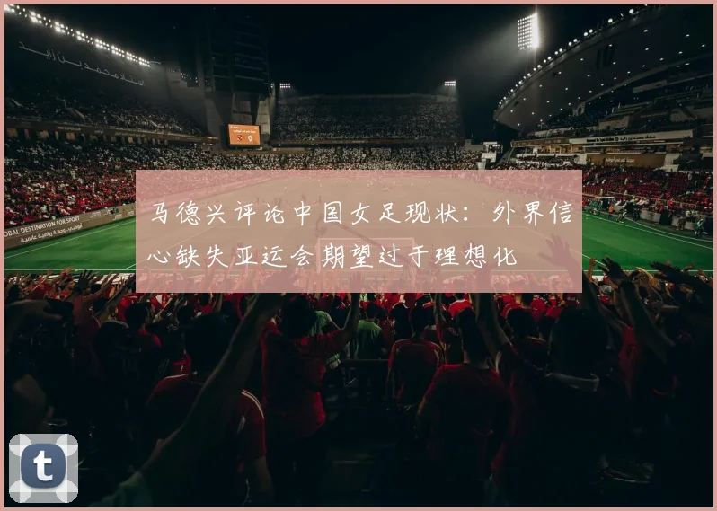 马德兴评论中国女足现状：外界信心缺失亚运会期望过于理想化