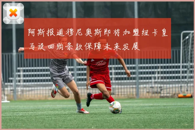 阿斯报道穆尼奥斯即将加盟纽卡皇马设回购条款保障未来发展
