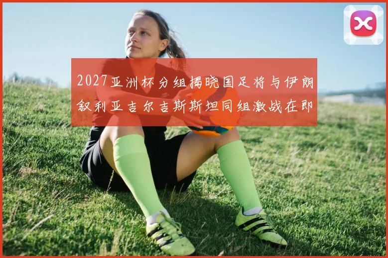 2027亚洲杯分组揭晓国足将与伊朗叙利亚吉尔吉斯斯坦同组激战在即