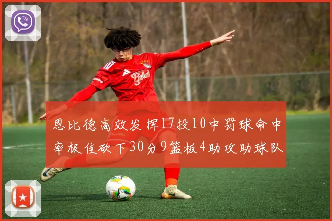 恩比德高效发挥17投10中罚球命中率极佳砍下30分9篮板4助攻助球队获胜