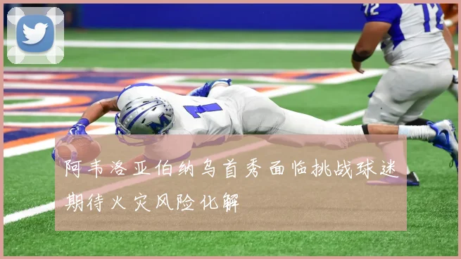 阿韦洛亚伯纳乌首秀面临挑战球迷期待火灾风险化解