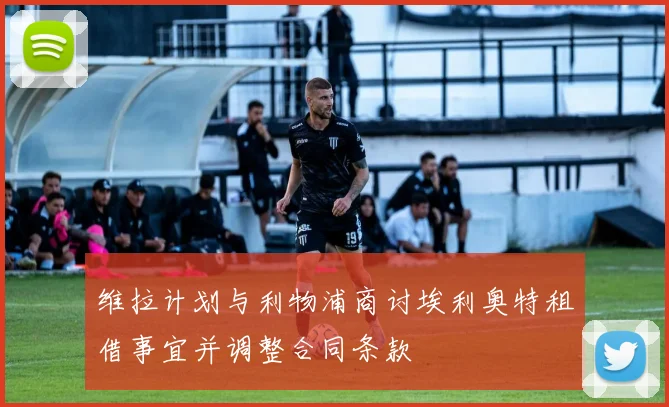 维拉计划与利物浦商讨埃利奥特租借事宜并调整合同条款