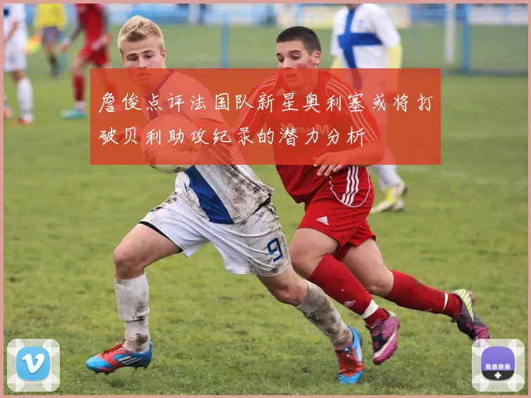 詹俊点评法国队新星奥利塞或将打破贝利助攻纪录的潜力分析