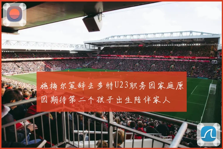 施梅尔策辞去多特U23职务因家庭原因期待第二个孩子出生陪伴家人