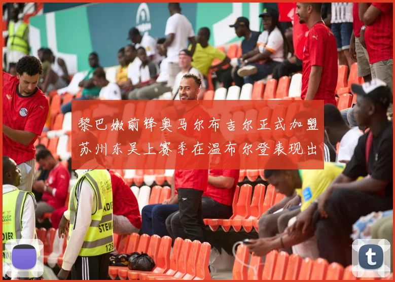 黎巴嫩前锋奥马尔布吉尔正式加盟苏州东吴上赛季在温布尔登表现出色