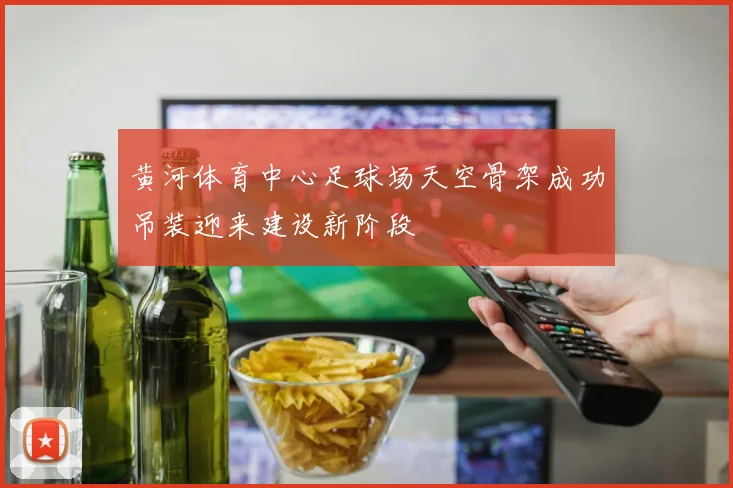 黄河体育中心足球场天空骨架成功吊装迎来建设新阶段