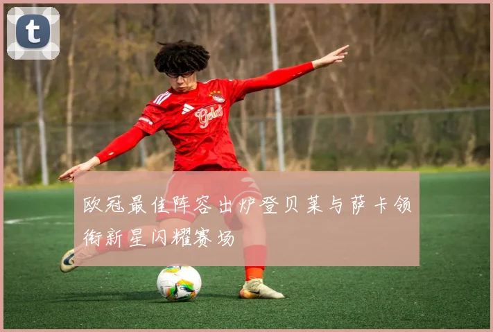 欧冠最佳阵容出炉登贝莱与萨卡领衔新星闪耀赛场