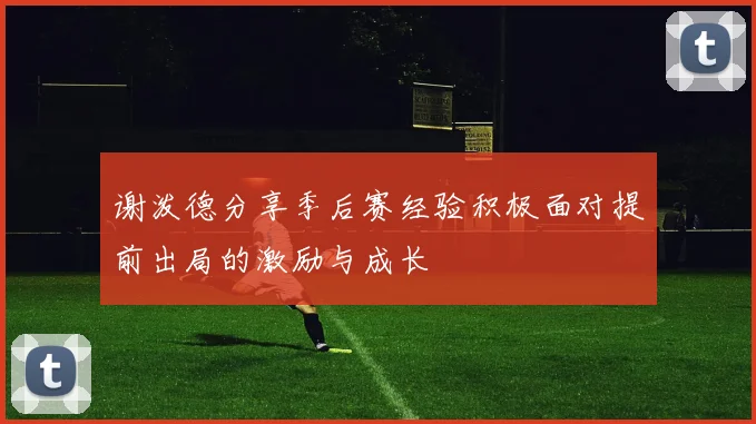 谢泼德分享季后赛经验积极面对提前出局的激励与成长