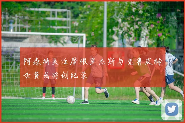 阿森纳关注摩根罗杰斯与克鲁皮转会费或将创纪录