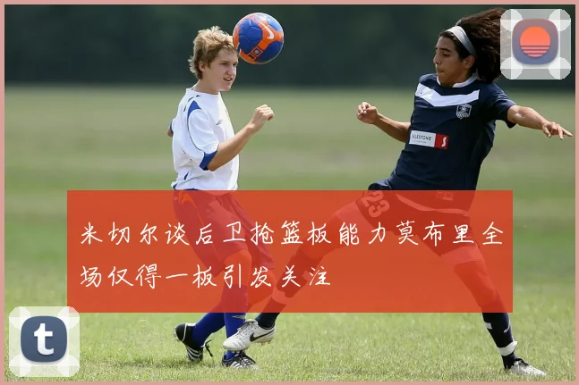 米切尔谈后卫抢篮板能力莫布里全场仅得一板引发关注