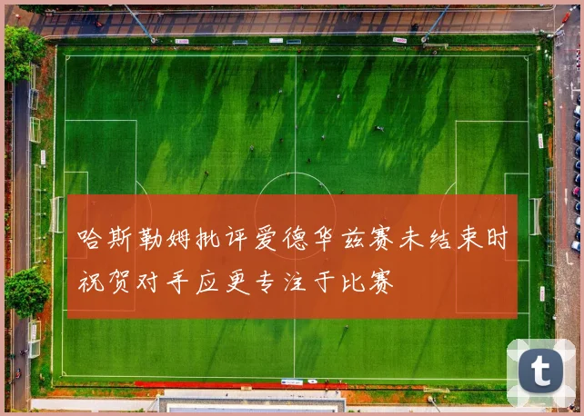 哈斯勒姆批评爱德华兹赛未结束时祝贺对手应更专注于比赛