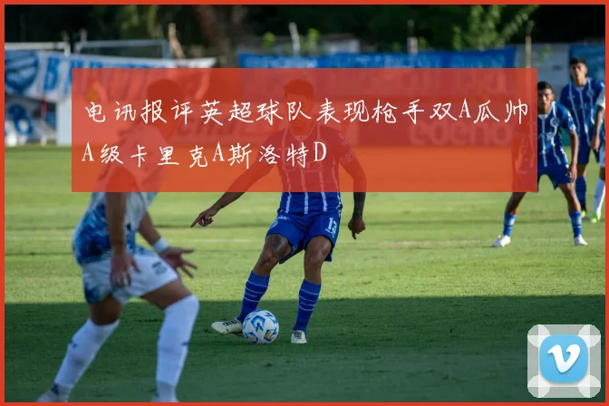 电讯报评英超球队表现枪手双A瓜帅A级卡里克A斯洛特D