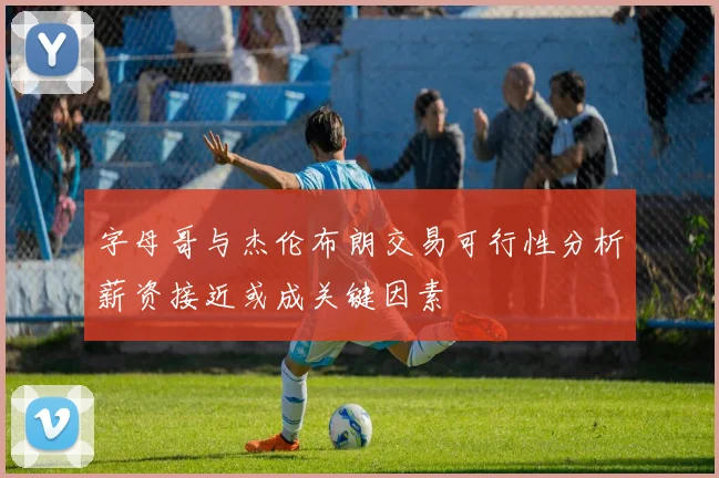 字母哥与杰伦布朗交易可行性分析薪资接近或成关键因素