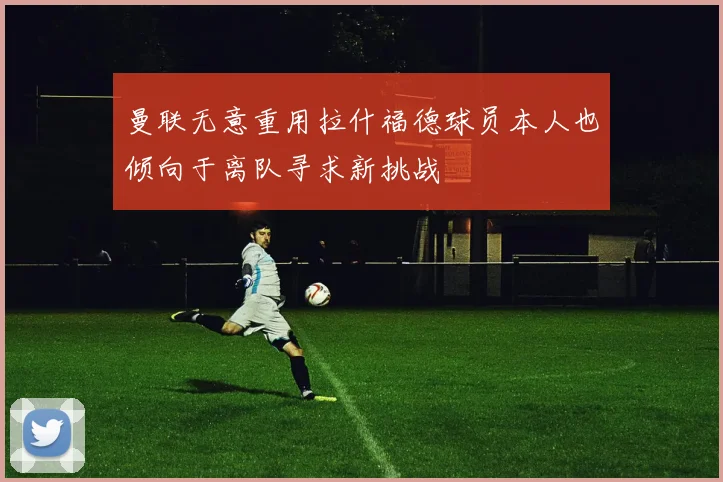曼联无意重用拉什福德球员本人也倾向于离队寻求新挑战