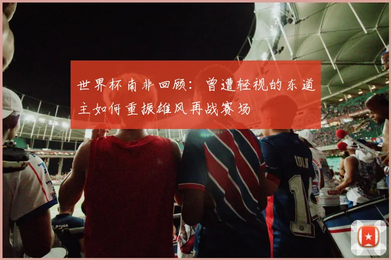 世界杯南非回顾：曾遭轻视的东道主如何重振雄风再战赛场