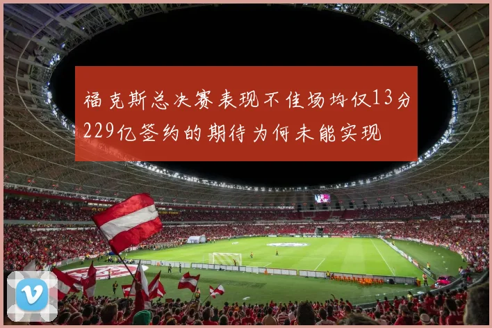 福克斯总决赛表现不佳场均仅13分229亿签约的期待为何未能实现