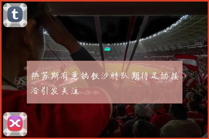 热苏斯有意执教沙特队期待足协接洽引发关注