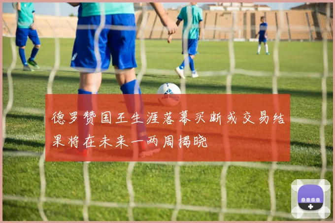 德罗赞国王生涯落幕买断或交易结果将在未来一两周揭晓