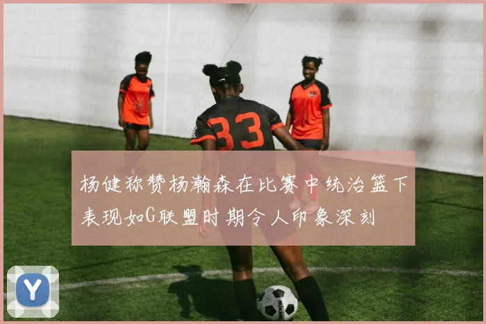 杨健称赞杨瀚森在比赛中统治篮下表现如G联盟时期令人印象深刻
