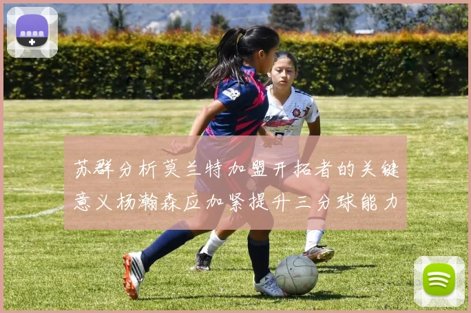 苏群分析莫兰特加盟开拓者的关键意义杨瀚森应加紧提升三分球能力