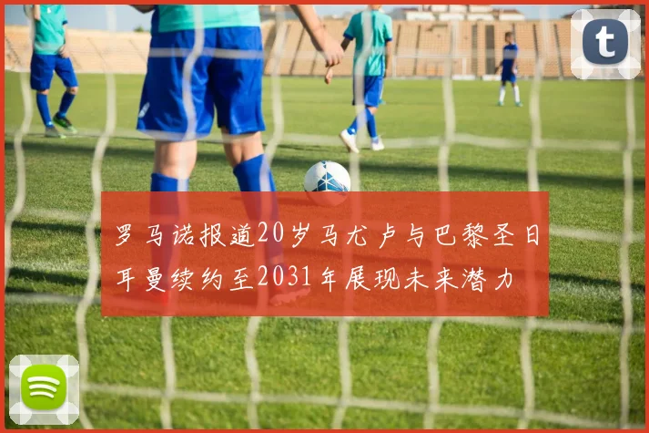 罗马诺报道20岁马尤卢与巴黎圣日耳曼续约至2031年展现未来潜力