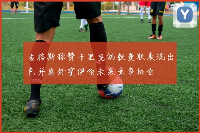 吉格斯称赞卡里克执教曼联表现出色并看好霍伊伦未来竞争机会