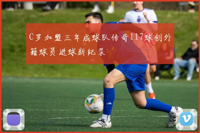C罗加盟三年成球队传奇117球创外籍球员进球新纪录