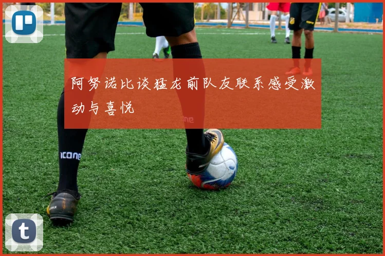 阿努诺比谈猛龙前队友联系感受激动与喜悦