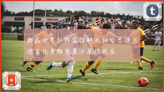 挪威世界杯阵容惊艳亮相哈兰德厄德高化身维京勇士展现风采