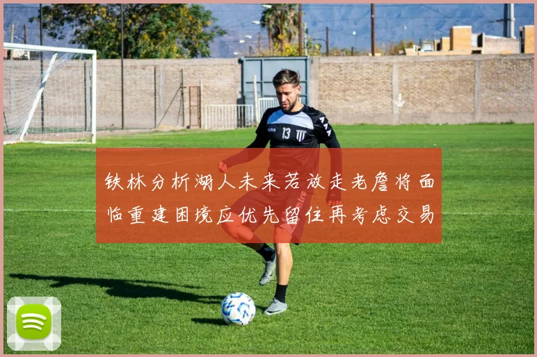 铁林分析湖人未来若放走老詹将面临重建困境应优先留住再考虑交易