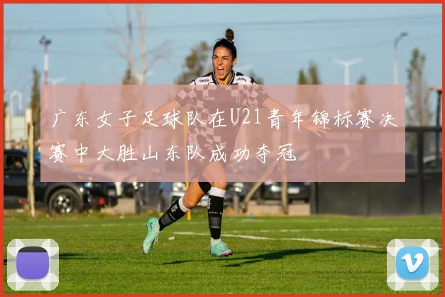 广东女子足球队在U21青年锦标赛决赛中大胜山东队成功夺冠