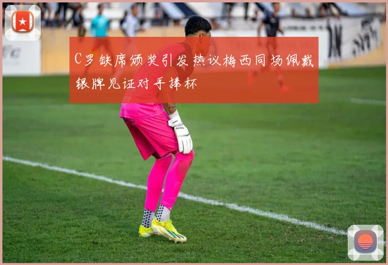 C罗缺席颁奖引发热议梅西同场佩戴银牌见证对手捧杯